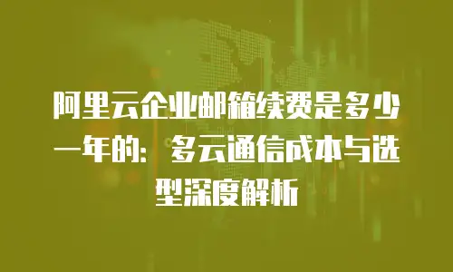 阿里云企业邮箱续费是多少一年的：多云通信成本与选型深度解析
