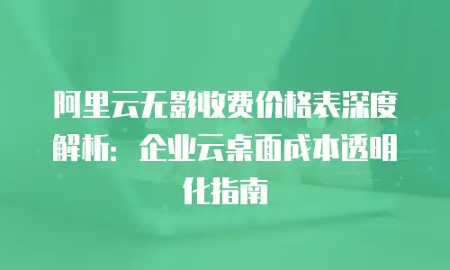 阿里云无影收费价格表深度解析：企业云桌面成本透明化指南