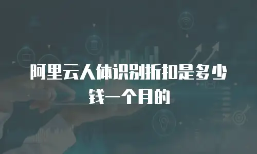 阿里云人体识别折扣是多少钱一个月的