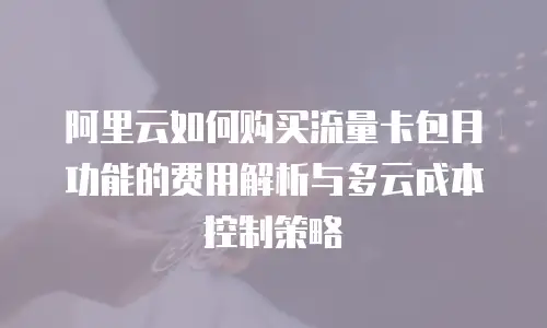 阿里云如何购买流量卡包月功能的费用解析与多云成本控制策略