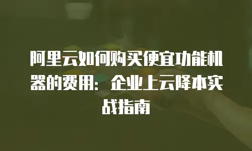 阿里云如何购买便宜功能机器的费用：企业上云降本实战指南