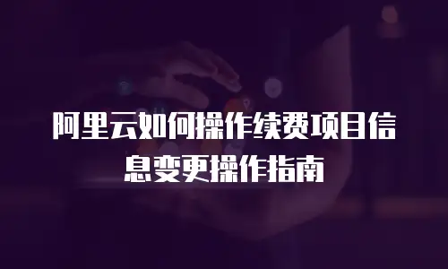 阿里云如何操作续费项目信息变更操作指南