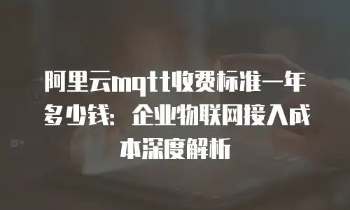 阿里云mqtt收费标准一年多少钱：企业物联网接入成本深度解析