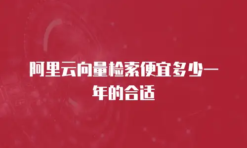 阿里云向量检索便宜多少一年的合适