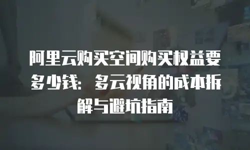 阿里云购买空间购买权益要多少钱：多云视角的成本拆解与避坑指南