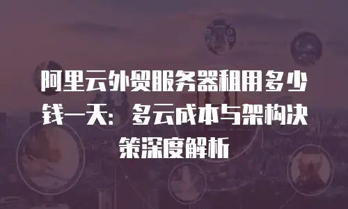 阿里云外贸服务器租用多少钱一天：多云成本与架构决策深度解析
