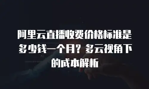 阿里云直播收费价格标准是多少钱一个月？多云视角下的成本解析
