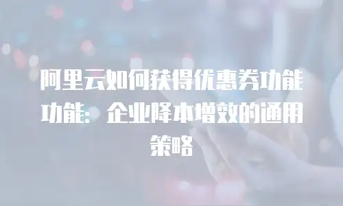 阿里云如何获得优惠券功能功能：企业降本增效的通用策略