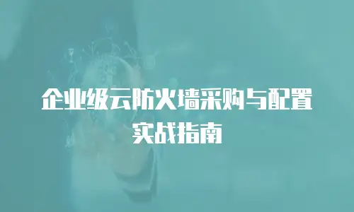 企业级云防火墙采购与配置实战指南