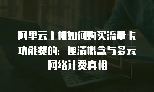 阿里云主机如何购买流量卡功能费的：厘清概念与多云网络计费真相