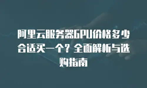 阿里云服务器GPU价格多少合适买一个？全面解析与选购指南