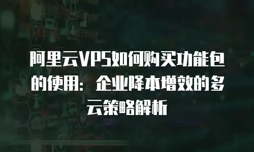 阿里云VPS如何购买功能包的使用：企业降本增效的多云策略解析