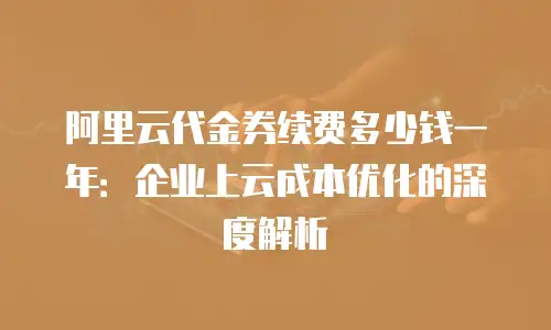 阿里云代金券续费多少钱一年：企业上云成本优化的深度解析