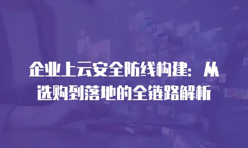 企业上云安全防线构建：从选购到落地的全链路解析
