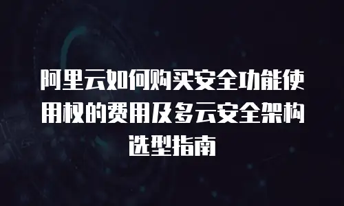 阿里云如何购买安全功能使用权的费用及多云安全架构选型指南