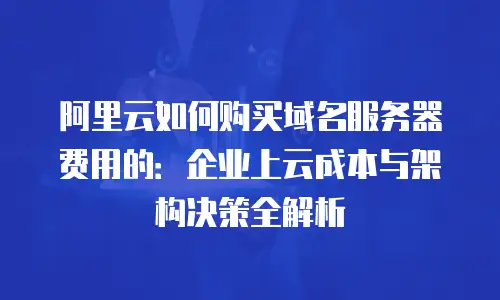 阿里云如何购买域名服务器费用的：企业上云成本与架构决策全解析