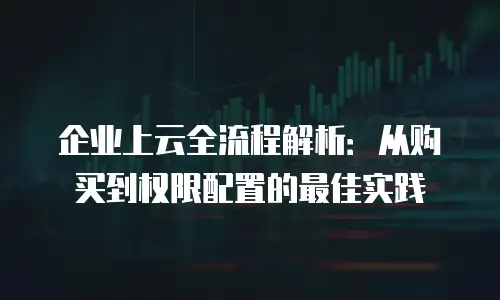 企业上云全流程解析：从购买到权限配置的最佳实践