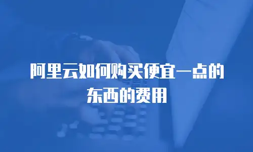 阿里云如何购买便宜一点的东西的费用