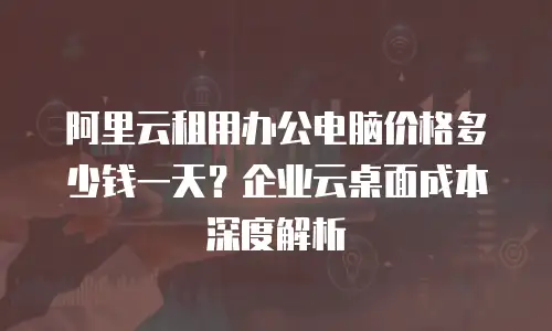阿里云租用办公电脑价格多少钱一天？企业云桌面成本深度解析