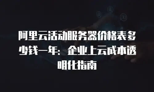 阿里云活动服务器价格表多少钱一年：企业上云成本透明化指南