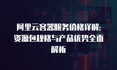 阿里云容器服务价格详解：资源包规格与产品优势全面解析