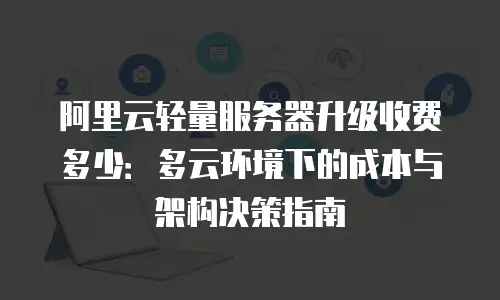 阿里云轻量服务器升级收费多少：多云环境下的成本与架构决策指南