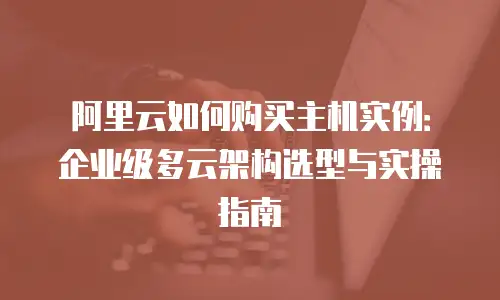阿里云如何购买主机实例：企业级多云架构选型与实操指南