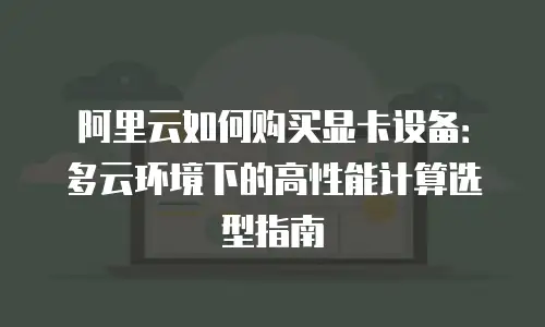 阿里云如何购买显卡设备：多云环境下的高性能计算选型指南