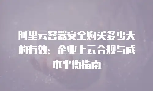 阿里云容器安全购买多少天的有效：企业上云合规与成本平衡指南