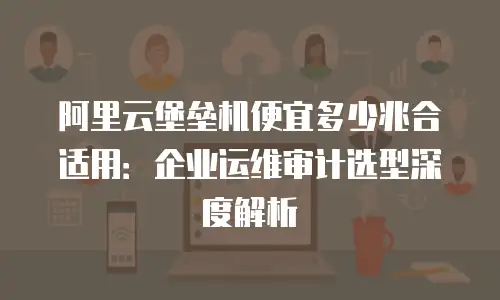 阿里云堡垒机便宜多少兆合适用：企业运维审计选型深度解析