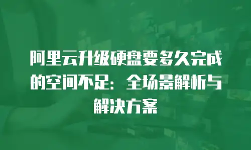 阿里云升级硬盘要多久完成的空间不足：全场景解析与解决方案