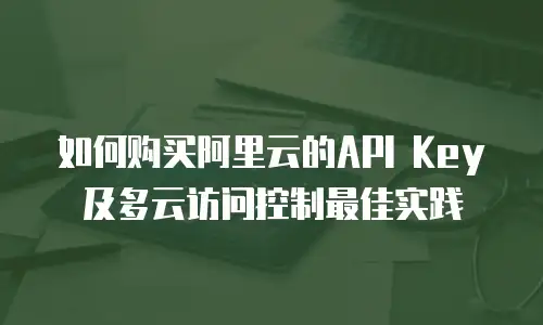 如何购买阿里云的API Key及多云访问控制最佳实践