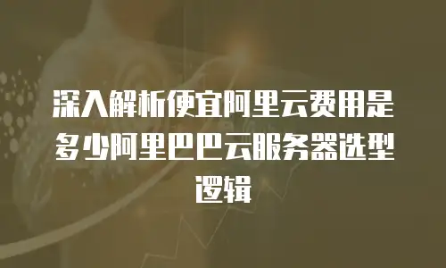 深入解析便宜阿里云费用是多少阿里巴巴云服务器选型逻辑
