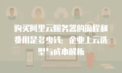 购买阿里云服务器的流程和费用是多少钱：企业上云选型与成本解析