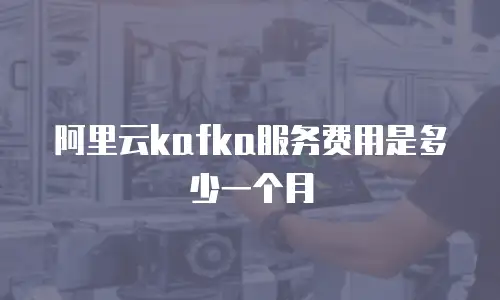 阿里云kafka服务费用是多少一个月