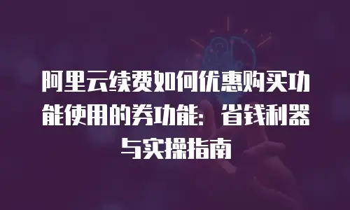 阿里云续费如何优惠购买功能使用的券功能：省钱利器与实操指南