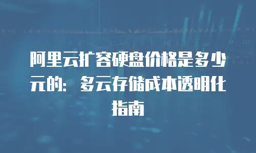 阿里云扩容硬盘价格是多少元的：多云存储成本透明化指南