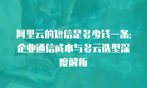 阿里云的短信是多少钱一条：企业通信成本与多云选型深度解析