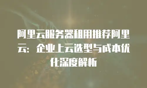 阿里云服务器租用推荐阿里云：企业上云选型与成本优化深度解析
