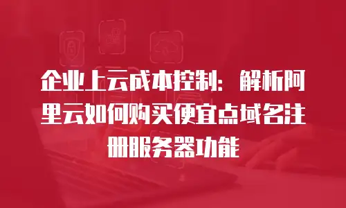 企业上云成本控制：解析阿里云如何购买便宜点域名注册服务器功能