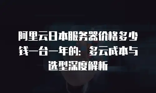 阿里云日本服务器价格多少钱一台一年的：多云成本与选型深度解析