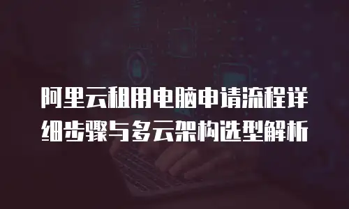 阿里云租用电脑申请流程详细步骤与多云架构选型解析