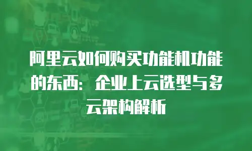 阿里云如何购买功能机功能的东西：企业上云选型与多云架构解析