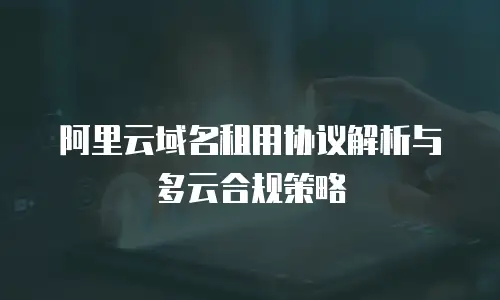 阿里云域名租用协议解析与多云合规策略