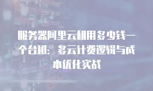 服务器阿里云租用多少钱一个台班：多云计费逻辑与成本优化实战