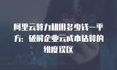 阿里云算力租用多少钱一平方：破解企业云成本估算的维度误区