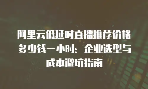 阿里云低延时直播推荐价格多少钱一小时：企业选型与成本避坑指南