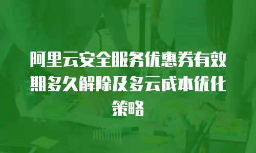 阿里云安全服务优惠券有效期多久解除及多云成本优化策略