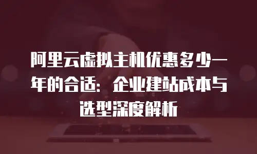阿里云虚拟主机优惠多少一年的合适：企业建站成本与选型深度解析