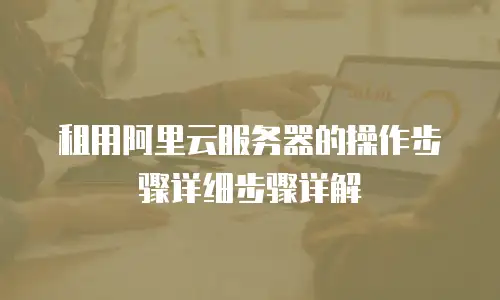 租用阿里云服务器的操作步骤详细步骤详解